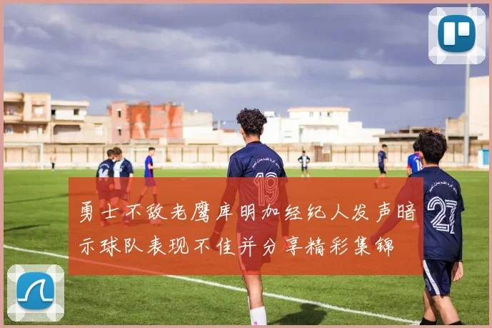 勇士不敌老鹰库明加经纪人发声暗示球队表现不佳并分享精彩集锦