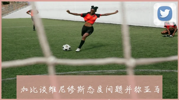 加比谈维尼修斯态度问题并称亚马尔场外成长超越场上表现