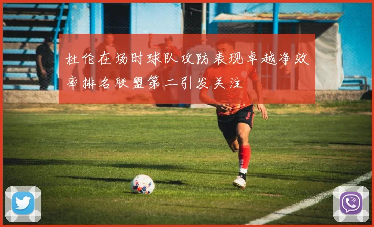 杜伦在场时球队攻防表现卓越净效率排名联盟第二引发关注