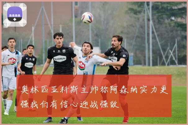 奥林匹亚科斯主帅称阿森纳实力更强我们有信心迎战强敌