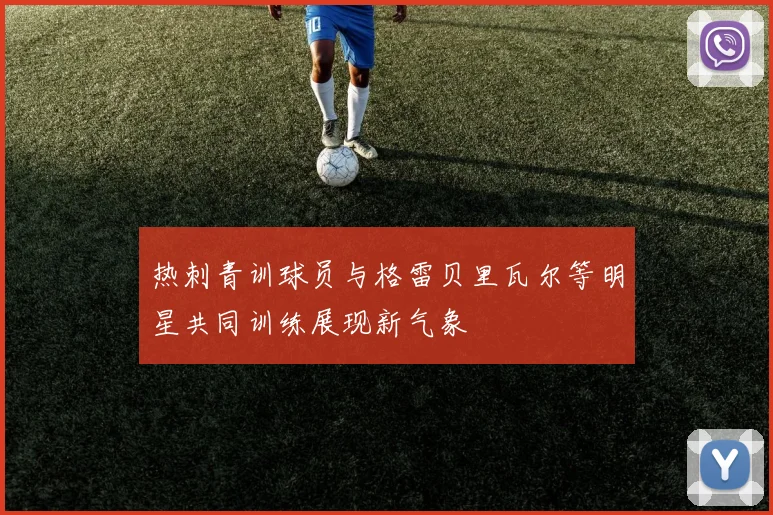 热刺青训球员与格雷贝里瓦尔等明星共同训练展现新气象