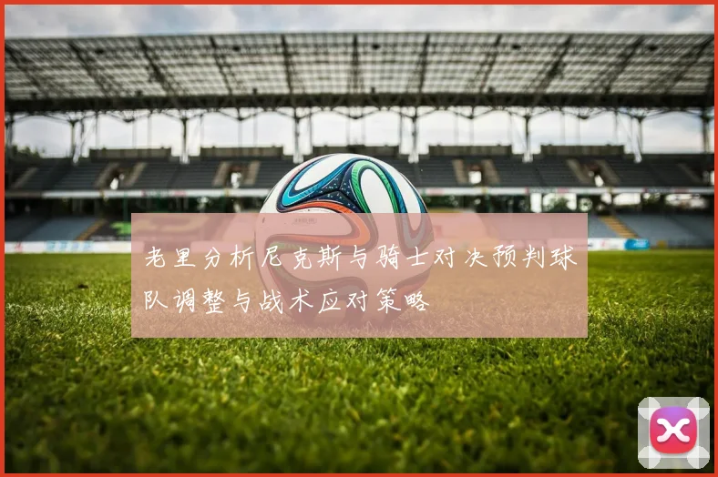 老里分析尼克斯与骑士对决预判球队调整与战术应对策略