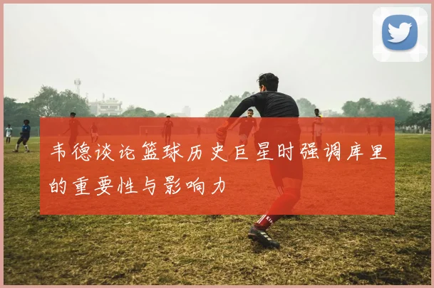 韦德谈论篮球历史巨星时强调库里的重要性与影响力