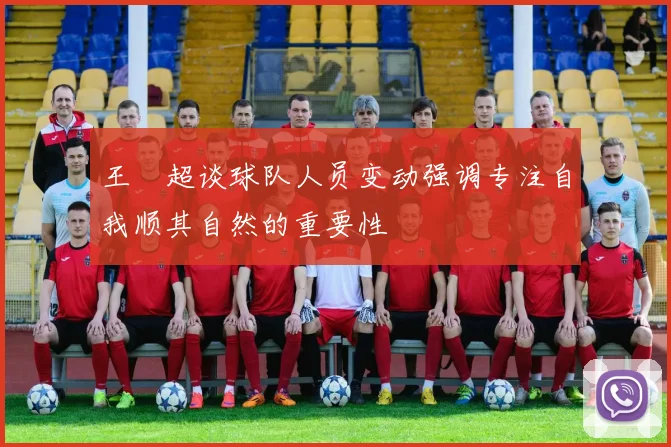 王燊超谈球队人员变动强调专注自我顺其自然的重要性