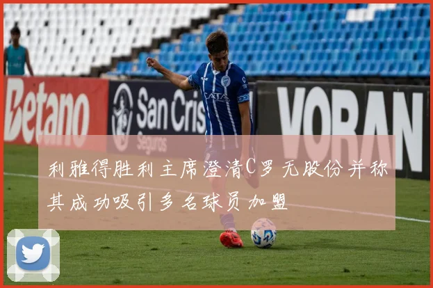 利雅得胜利主席澄清C罗无股份并称其成功吸引多名球员加盟