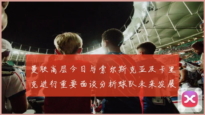 曼联高层今日与索尔斯克亚及卡里克进行重要面谈分析球队未来发展方向