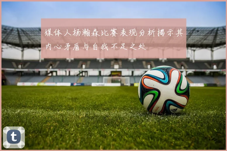 媒体人杨瀚森比赛表现分析揭示其内心矛盾与自我不足之处
