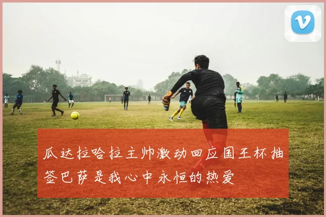 瓜达拉哈拉主帅激动回应国王杯抽签巴萨是我心中永恒的热爱