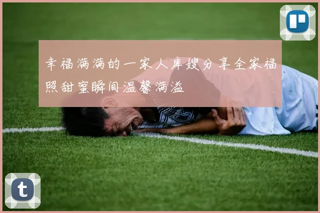 幸福满满的一家人库嫂分享全家福照甜蜜瞬间温馨满溢