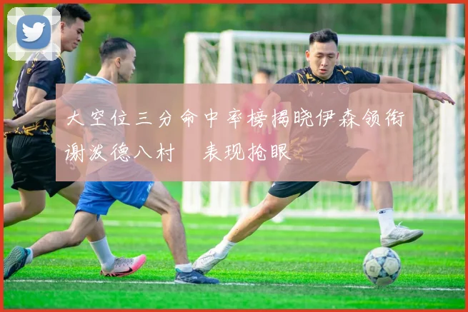 大空位三分命中率榜揭晓伊森领衔谢泼德八村塁表现抢眼