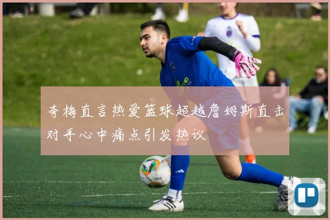 夸梅直言热爱篮球超越詹姆斯直击对手心中痛点引发热议