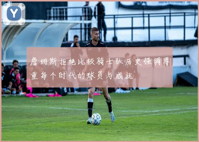 詹姆斯拒绝比较骑士队历史强调尊重每个时代的球员与成就