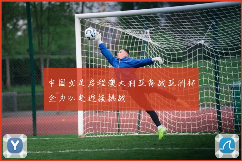 中国女足启程澳大利亚备战亚洲杯全力以赴迎接挑战