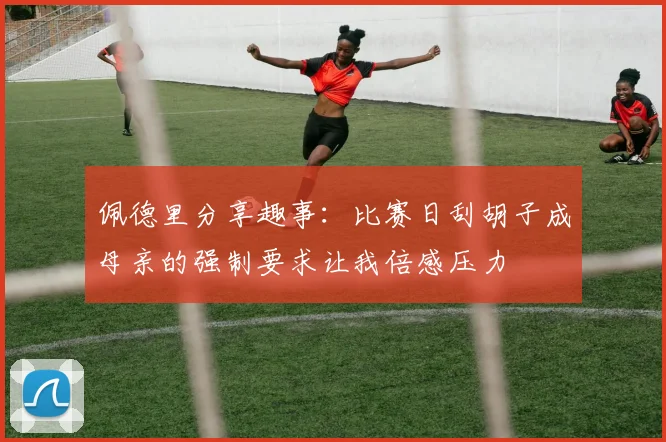 佩德里分享趣事：比赛日刮胡子成母亲的强制要求让我倍感压力