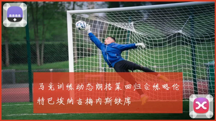 马竞训练动态朗格莱回归合练略伦特巴埃纳吉梅内斯缺席