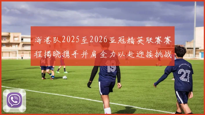 海港队2025至2026亚冠精英联赛赛程揭晓携手并肩全力以赴迎接挑战