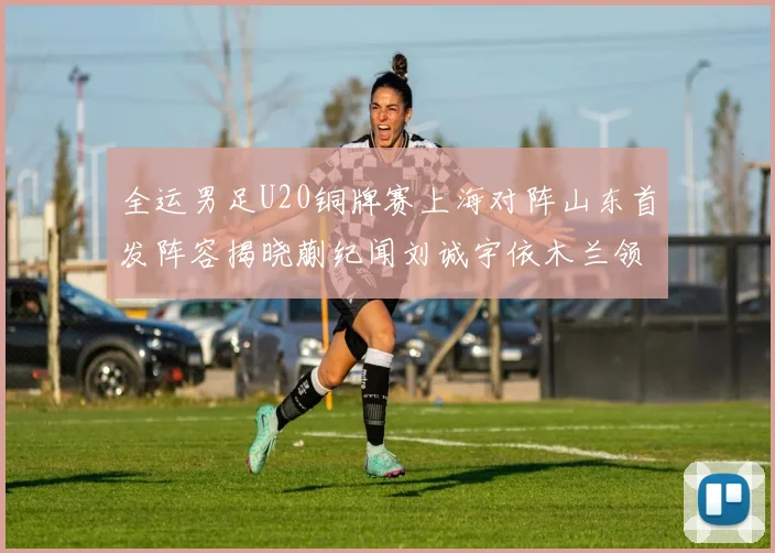 全运男足U20铜牌赛上海对阵山东首发阵容揭晓蒯纪闻刘诚宇依木兰领衔出战
