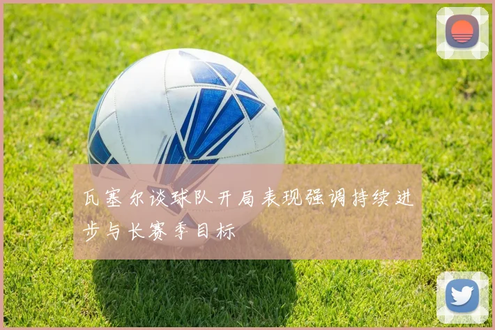 瓦塞尔谈球队开局表现强调持续进步与长赛季目标