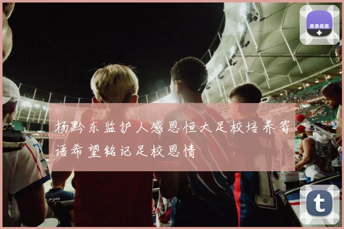 杨黔东监护人感恩恒大足校培养寄语希望铭记足校恩情