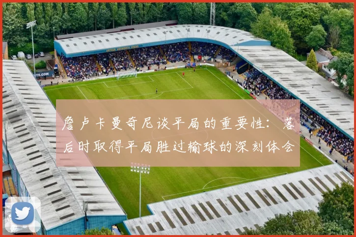 詹卢卡曼奇尼谈平局的重要性：落后时取得平局胜过输球的深刻体会