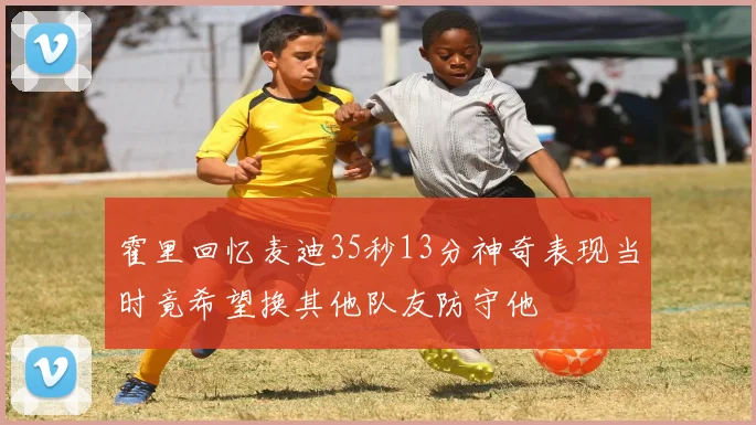 霍里回忆麦迪35秒13分神奇表现当时竟希望换其他队友防守他