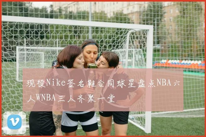 现役Nike签名鞋合同球星盘点NBA六人WNBA三人齐聚一堂