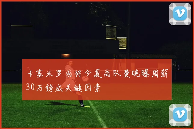 卡塞米罗或将今夏离队曼晚曝周薪30万镑成关键因素