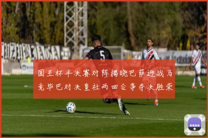 国王杯半决赛对阵揭晓巴萨迎战马竞毕巴对决皇社两回合争夺决胜荣耀